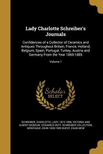 Lady Charlotte Schreibers Journals: Confidences of a Collector of Ceramics and Antiques Throughout Britain, France, Holland, Belgium, Spain, Portugal, Turkey, Austria and Germany From the Year 1869-1885; Volume 1