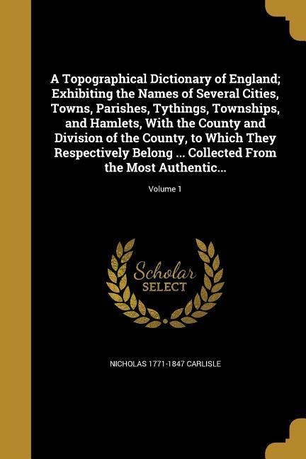 A Topographical Dictionary of England; Exhibiting the Names of Several Cities, Towns, Parishes, Tythings, Townships, and Hamlets, With the County and Division of the County, to Which They Respectively Belong ... Collected From the Most Authentic...; Volum