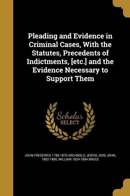 Pleading and Evidence in Criminal Cases, With the Statutes, Precedents of Indictments, [etc.] and the Evidence Necessary to Support Them