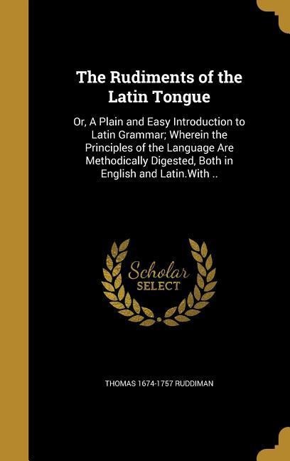 The Rudiments of the Latin Tongue: Or, A Plain and Easy Introduction to Latin Grammar; Wherein the Principles of the Language Are Methodically Digested, Both in English and Latin.With ..