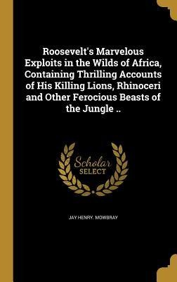 Roosevelts Marvelous Exploits in the Wilds of Africa, Containing Thrilling Accounts of His Killing Lions, Rhinoceri and Other Ferocious Beasts of the Jungle ..