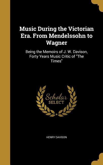 Music During the Victorian Era. From Mendelssohn to Wagner: Being the Memoirs of J. W. Davison, Forty Years Music Critic of The Times