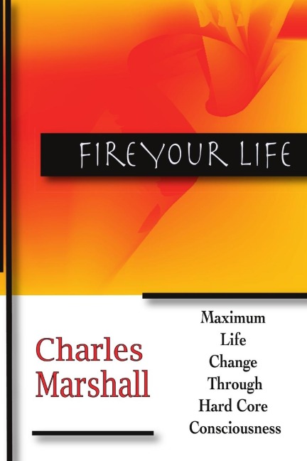 Fire Your Life: MAXIMUM LIFE CHANGE  THROUGH  HARD CORE CONSCIOUSNESS