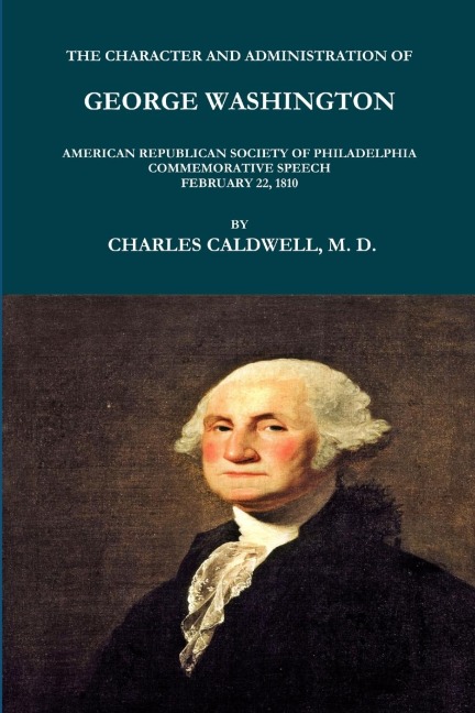THE CHARACTER AND ADMINISTRATION OF GEORGE WASHINGTON. AMERICAN REPUBLICAN SOCIETY OF PHILADELPHIA COMMEMORATIVE SPEECH, FEBRUARY 22, 1810.
