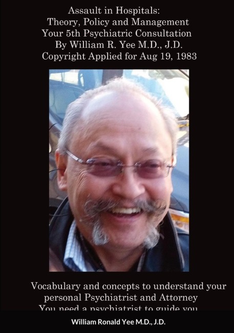 Assault in Hospitals: Theory, Policy and Management Your 5th Psychiatric Consultation By William R. Yee M.D., J.D.  Copyright Applied for Aug 19, 1983: Post Script:  Copyright applied for January 6th, 2020 by William Yee, M.D., J.D.