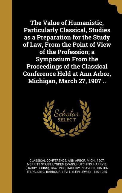 The Value of Humanistic, Particularly Classical, Studies as a Preparation for the Study of Law, From the Point of View of the Profession; a Symposium From the Proceedings of the Classical Conference Held at Ann Arbor, Michigan, March 27, 1907 ..