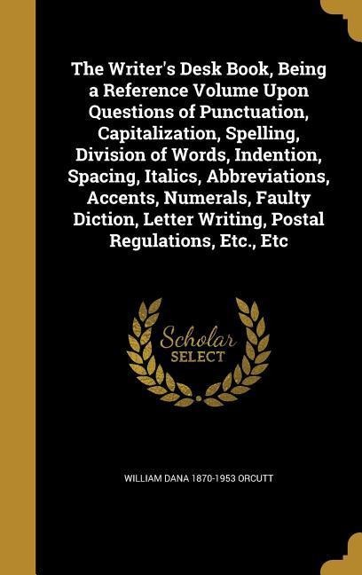 The Writers Desk Book, Being a Reference Volume Upon Questions of Punctuation, Capitalization, Spelling, Division of Words, Indention, Spacing, Italics, Abbreviations, Accents, Numerals, Faulty Diction, Letter Writing, Postal Regulations, Etc., Etc