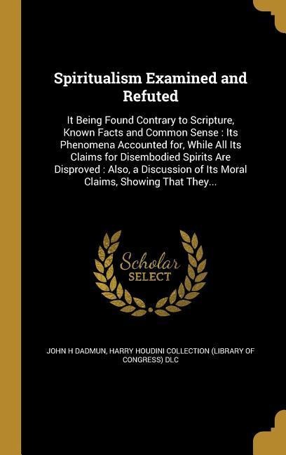 Spiritualism Examined and Refuted: It Being Found Contrary to Scripture, Known Facts and Common Sense: Its Phenomena Accounted for, While All Its Claims for Disembodied Spirits Are Disproved: Also, a Discussion of Its Moral Claims, Showing That They...