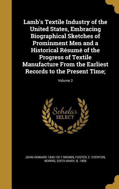 Lambs Textile Industry of the United States, Embracing Biographical Sketches of Prominment Men and a Historical Résumé of the Progress of Textile Manufacture From the Earliest Records to the Present Time;; Volume 2