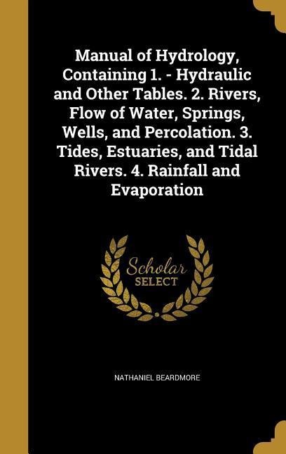 Manual of Hydrology, Containing 1. - Hydraulic and Other Tables. 2. Rivers, Flow of Water, Springs, Wells, and Percolation. 3. Tides, Estuaries, and Tidal Rivers. 4. Rainfall and Evaporation