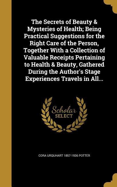 The Secrets of Beauty & Mysteries of Health; Being Practical Suggestions for the Right Care of the Person, Together With a Collection of Valuable Receipts Pertaining to Health & Beauty, Gathered During the Authors Stage Experiences Travels in All...