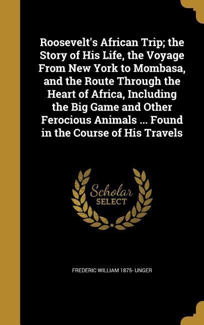 Roosevelts African Trip; the Story of His Life, the Voyage From New York to Mombasa, and the Route Through the Heart of Africa, Including the Big Game and Other Ferocious Animals ... Found in the Course of His Travels
