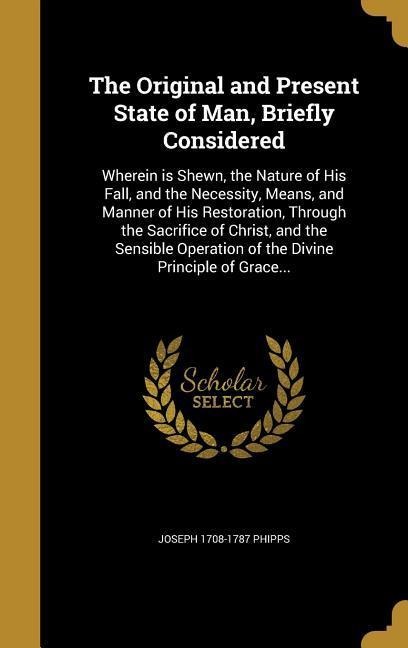 The Original and Present State of Man, Briefly Considered: Wherein is Shewn, the Nature of His Fall, and the Necessity, Means, and Manner of His Restoration, Through the Sacrifice of Christ, and the Sensible Operation of the Divine Principle of Grace...