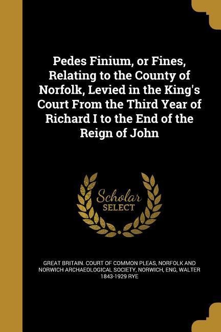 Pedes Finium, or Fines, Relating to the County of Norfolk, Levied in the Kings Court From the Third Year of Richard I to the End of the Reign of John