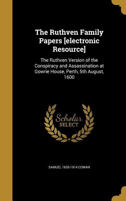 The Ruthven Family Papers [electronic Resource]: The Ruthven Version of the Conspiracy and Assassination at Gowrie House, Perth, 5th August, 1600