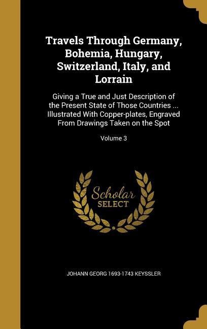 Travels Through Germany, Bohemia, Hungary, Switzerland, Italy, and Lorrain: Giving a True and Just Description of the Present State of Those Countries ... Illustrated With Copper-plates, Engraved From Drawings Taken on the Spot; Volume 3