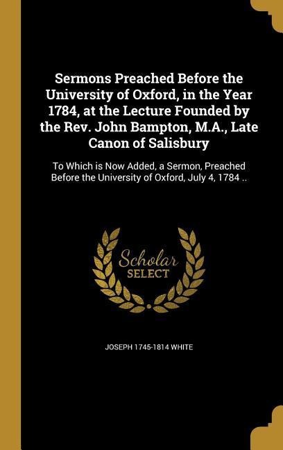 Sermons Preached Before the University of Oxford, in the Year 1784, at the Lecture Founded by the Rev. John Bampton, M.A., Late Canon of Salisbury: To Which is Now Added, a Sermon, Preached Before the University of Oxford, July 4, 1784 ..