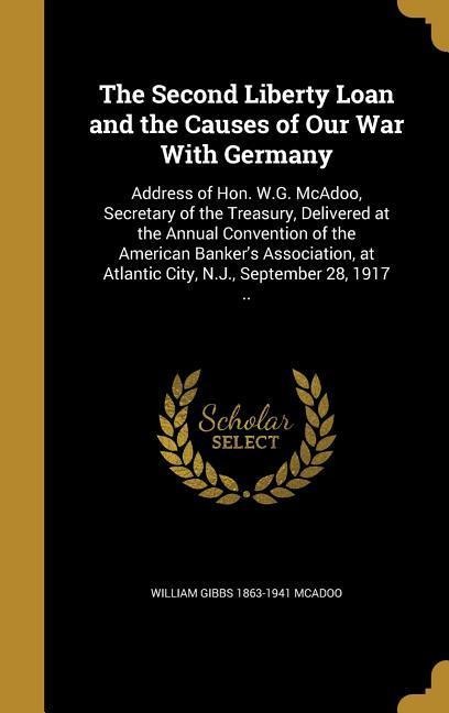 The Second Liberty Loan and the Causes of Our War With Germany: Address of Hon. W.G. McAdoo, Secretary of the Treasury, Delivered at the Annual Convention of the American Bankers Association, at Atlantic City, N.J., September 28, 1917 ..