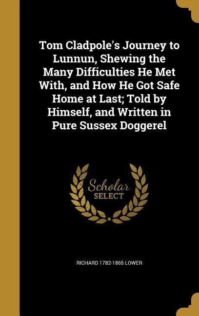 Tom Cladpoles Journey to Lunnun, Shewing the Many Difficulties He Met With, and How He Got Safe Home at Last; Told by Himself, and Written in Pure Sussex Doggerel