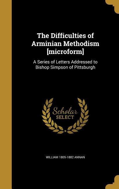 The Difficulties of Arminian Methodism [microform]: A Series of Letters Addressed to Bishop Simpson of Pittsburgh