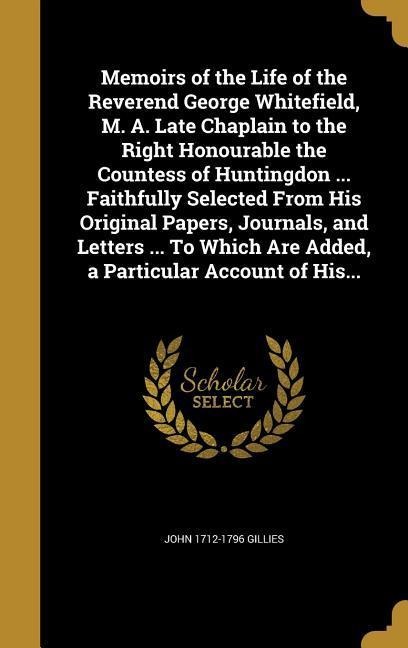 Memoirs of the Life of the Reverend George Whitefield, M. A. Late Chaplain to the Right Honourable the Countess of Huntingdon ... Faithfully Selected From His Original Papers, Journals, and Letters ... To Which Are Added, a Particular Account of His...