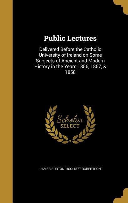 Public Lectures: Delivered Before the Catholic University of Ireland on Some Subjects of Ancient and Modern History in the Years 1856, 1857, & 1858