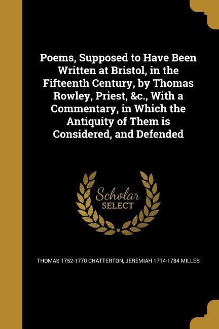 Poems, Supposed to Have Been Written at Bristol, in the Fifteenth Century, by Thomas Rowley, Priest, &c., With a Commentary, in Which the Antiquity of Them is Considered, and Defended