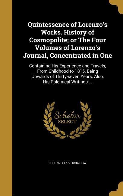 Quintessence of Lorenzos Works. History of Cosmopolite; or The Four Volumes of Lorenzos Journal, Concentrated in One: Containing His Experience and Travels, From Childhood to 1815, Being Upwards of Thirty-seven Years. Also, His Polemical Writings, ...