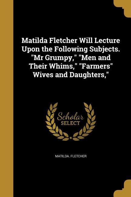 Matilda Fletcher Will Lecture Upon the Following Subjects. Mr Grumpy, Men and Their Whims, Farmers Wives and Daughters,