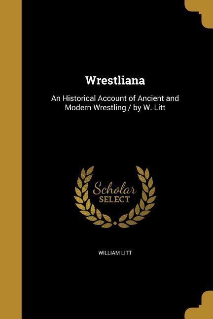Wrestliana: An Historical Account of Ancient and Modern Wrestling / by W. Litt
