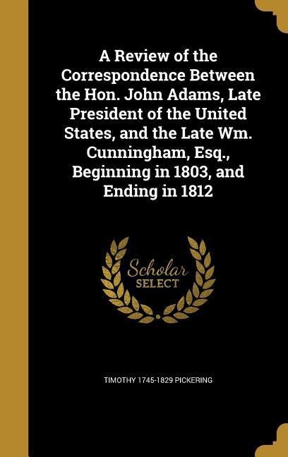 A Review of the Correspondence Between the Hon. John Adams, Late President of the United States, and the Late Wm. Cunningham, Esq., Beginning in 1803, and Ending in 1812