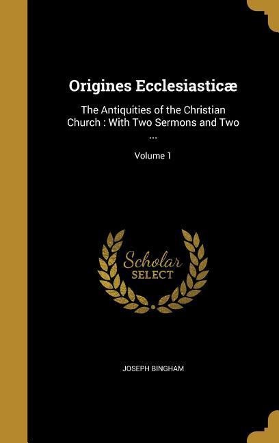 Origines Ecclesiasticæ: The Antiquities of the Christian Church: With Two Sermons and Two ...; Volume 1