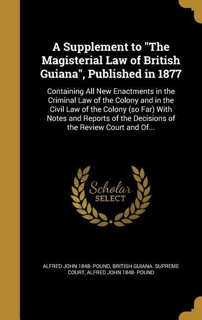A Supplement to "The Magisterial Law of British Guiana", Published in 1877: Containing All New Enactments in the Criminal Law of the Colony and in the Civil Law of the Colony (so Far) With Notes and Reports of the Decisions of the Review Court and Of...