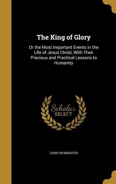 The King of Glory: Or the Most Important Events in the Life of Jesus Christ, With Their Precious and Practical Lessons to Humanity