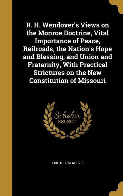 R. H. Wendover's Views on the Monroe Doctrine, Vital Importance of Peace, Railroads, the Nation's Hope and Blessing, and Union and Fraternity, With Practical Strictures on the New Constitution of Missouri