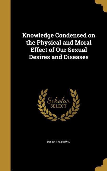 Knowledge Condensed on the Physical and Moral Effect of Our Sexual Desires and Diseases