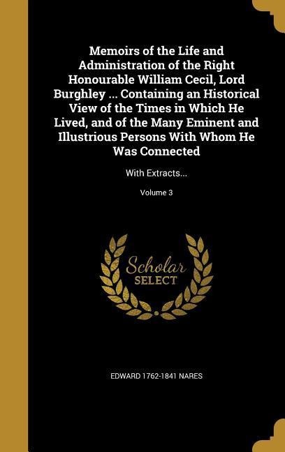 Memoirs of the Life and Administration of the Right Honourable William Cecil, Lord Burghley ... Containing an Historical View of the Times in Which He Lived, and of the Many Eminent and Illustrious Persons With Whom He Was Connected: With Extracts...; Vol