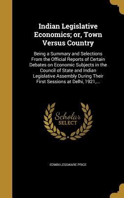 Indian Legislative Economics; or, Town Versus Country: Being a Summary and Selections From the Official Reports of Certain Debates on Economic Subjects in the Council of State and Indian Legislative Assembly During Their First Sessions at Delhi, 1921, ...