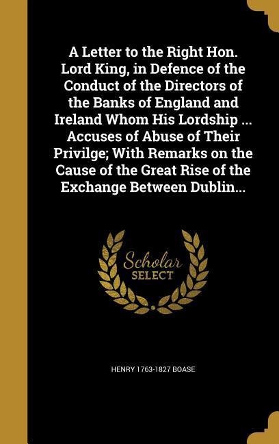 A Letter to the Right Hon. Lord King, in Defence of the Conduct of the Directors of the Banks of England and Ireland Whom His Lordship ... Accuses of Abuse of Their Privilge; With Remarks on the Cause of the Great Rise of the Exchange Between Dublin...