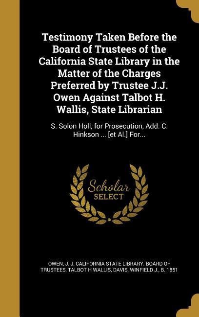 Testimony Taken Before the Board of Trustees of the California State Library in the Matter of the Charges Preferred by Trustee J.J. Owen Against Talbot H. Wallis, State Librarian: S. Solon Holl, for Prosecution, Add. C. Hinkson ... [et Al.] For...