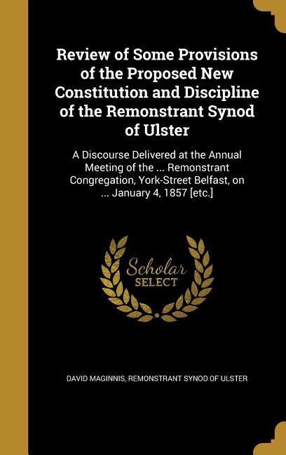 Review of Some Provisions of the Proposed New Constitution and Discipline of the Remonstrant Synod of Ulster: A Discourse Delivered at the Annual Meeting of the ... Remonstrant Congregation, York-Street Belfast, on ... January 4, 1857 [etc.]