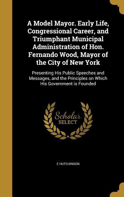 A Model Mayor. Early Life, Congressional Career, and Triumphant Municipal Administration of Hon. Fernando Wood, Mayor of the City of New York: Presenting His Public Speeches and Messages, and the Principles on Which His Government is Founded