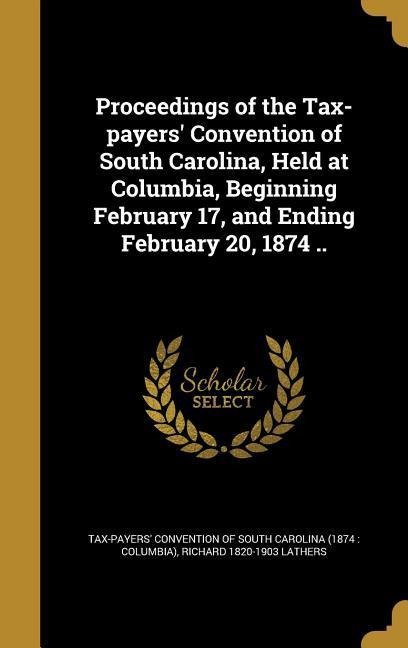 Proceedings of the Tax-payers Convention of South Carolina, Held at Columbia, Beginning February 17, and Ending February 20, 1874 ..