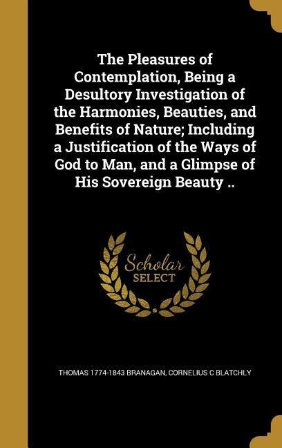 The Pleasures of Contemplation, Being a Desultory Investigation of the Harmonies, Beauties, and Benefits of Nature; Including a Justification of the Ways of God to Man, and a Glimpse of His Sovereign Beauty ..