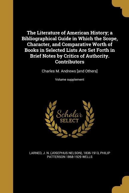 The Literature of American History; a Bibliographical Guide in Which the Scope, Character, and Comparative Worth of Books in Selected Lists Are Set Forth in Brief Notes by Critics of Authority. Contributors: Charles M. Andrews [and Others]; Volume supplem