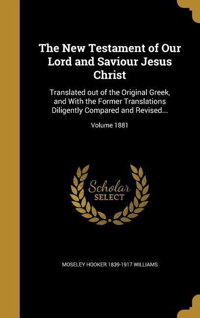 The New Testament of Our Lord and Saviour Jesus Christ: Translated out of the Original Greek, and With the Former Translations Diligently Compared and Revised...; Volume 1881