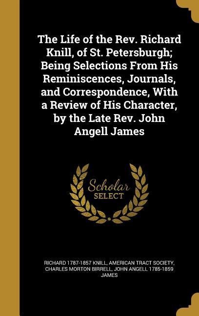 The Life of the Rev. Richard Knill, of St. Petersburgh; Being Selections From His Reminiscences, Journals, and Correspondence, With a Review of His Character, by the Late Rev. John Angell James