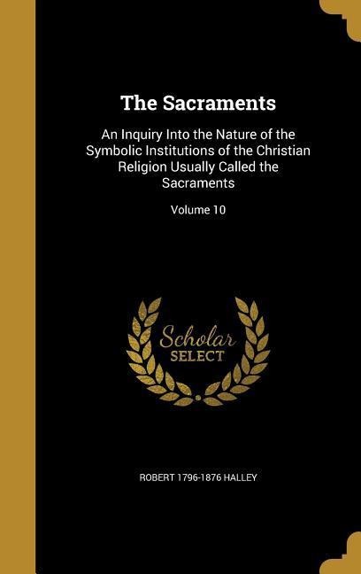 The Sacraments: An Inquiry Into the Nature of the Symbolic Institutions of the Christian Religion Usually Called the Sacraments; Volume 10