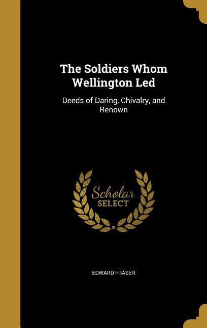 The Soldiers Whom Wellington Led: Deeds of Daring, Chivalry, and Renown