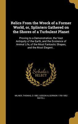 Relics From the Wreck of a Former World, or, Splinters Gathered on the Shores of a Turbulent Planet: Proving to a Demonstration, the Vast Antiquity of the Earth, and the Existence of Animal Life, of the Most Fantastic Shapes, and the Most Elegent...